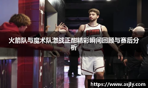 火箭队与魔术队激战正酣精彩瞬间回顾与赛后分析